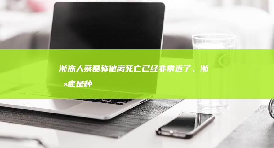 渐冻人蔡磊称他离死亡已经非常近了，渐冻症是种什么病？目前对该病的治疗情况如何？